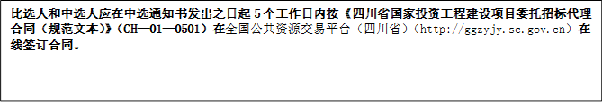 比選人和中選人應(yīng)在中選通知書發(fā)出之日起5個(gè)工作日內(nèi)按《四川省國家投資工程建設(shè)項(xiàng)目委托招標(biāo)代理合同（規(guī)范文本）》（CH—01—0501）在全國公共資源交易平臺(tái)（四川?。╤ttp://ggzyjy.sc.gov.cn）在線簽訂合同。